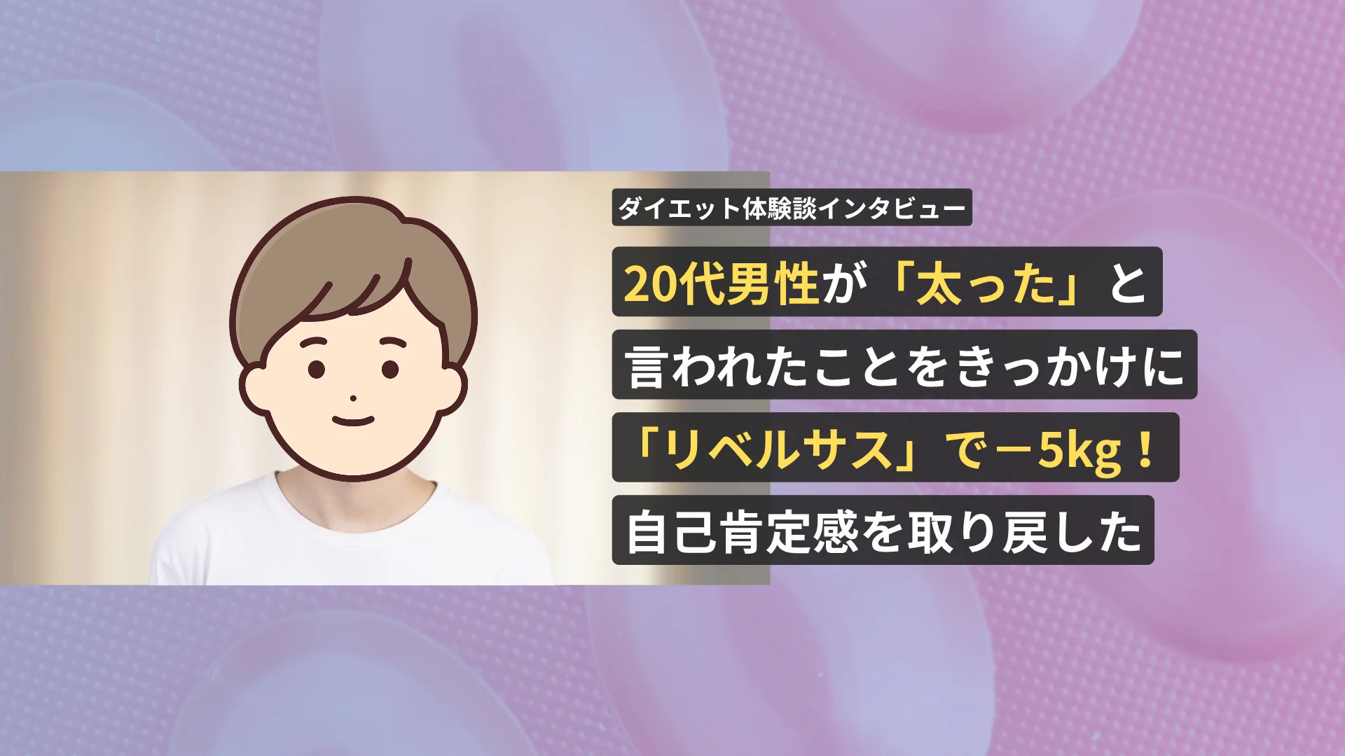 20代男性が「太った」と言われたことをきっかけにリベルサスで−5kg！自己肯定感を取り戻したダイエット体験談インタビュー【看護師が確認済み】